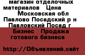 магазин отделочных материалов › Цена ­ 470 000 - Московская обл., Павлово-Посадский р-н, Павловский Посад г. Бизнес » Продажа готового бизнеса   